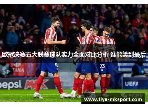 欧冠决赛五大联赛球队实力全面对比分析 谁能笑到最后