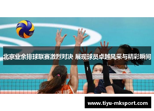 北京业余排球联赛激烈对决 展现球员卓越风采与精彩瞬间