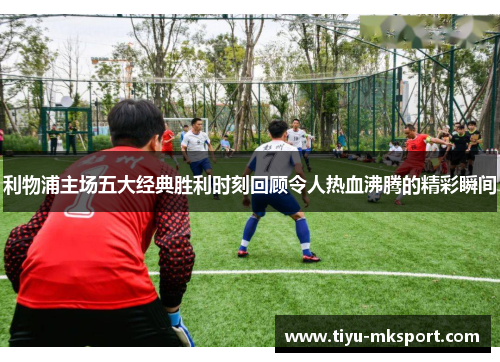 利物浦主场五大经典胜利时刻回顾令人热血沸腾的精彩瞬间