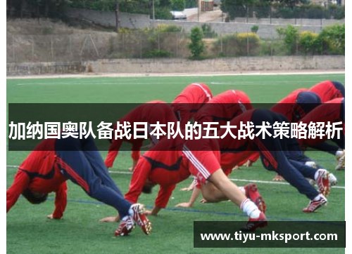 加纳国奥队备战日本队的五大战术策略解析