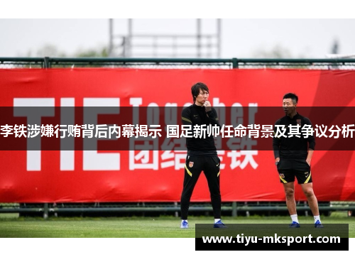 李铁涉嫌行贿背后内幕揭示 国足新帅任命背景及其争议分析