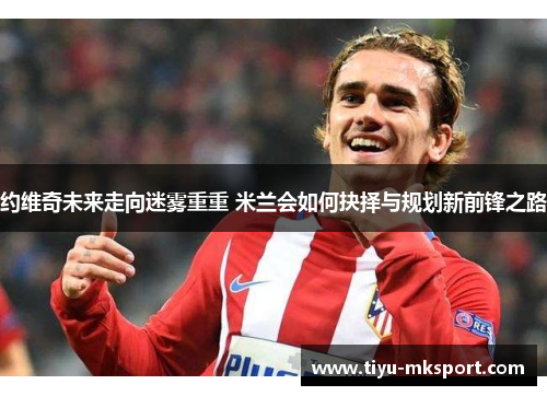 约维奇未来走向迷雾重重 米兰会如何抉择与规划新前锋之路