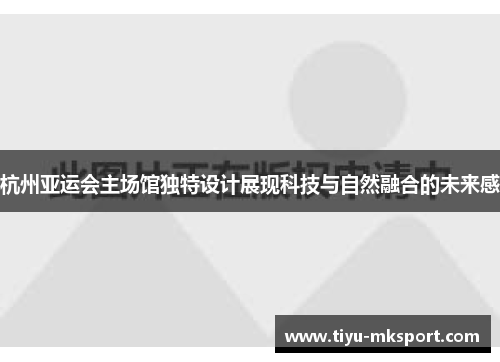 杭州亚运会主场馆独特设计展现科技与自然融合的未来感