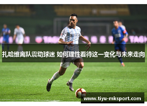 扎哈维离队震动球迷 如何理性看待这一变化与未来走向